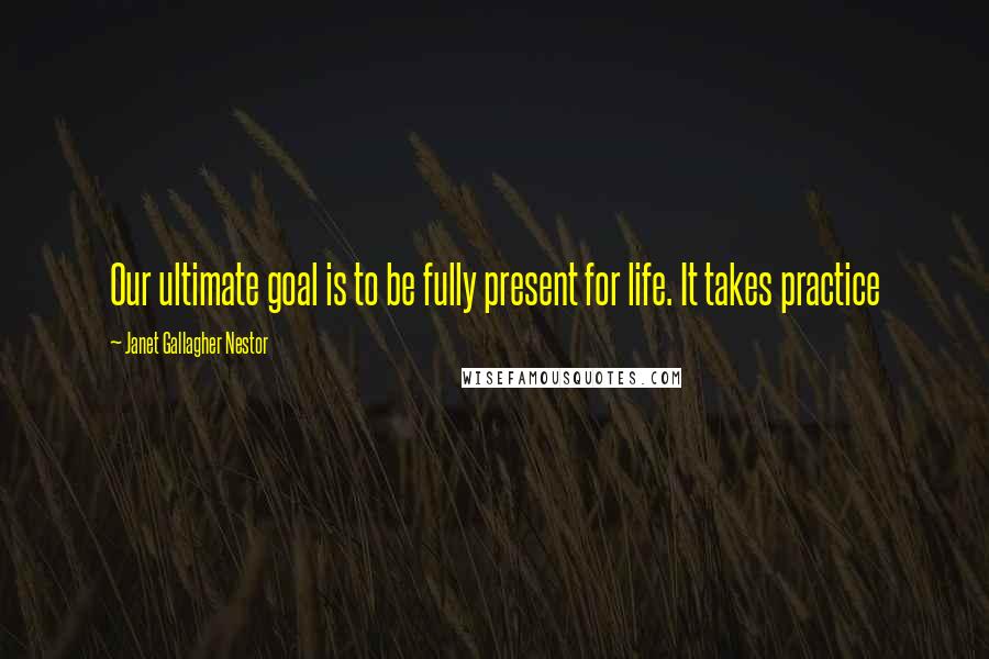 Janet Gallagher Nestor Quotes: Our ultimate goal is to be fully present for life. It takes practice