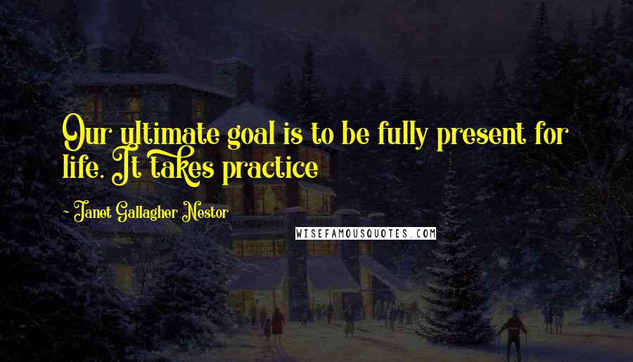 Janet Gallagher Nestor Quotes: Our ultimate goal is to be fully present for life. It takes practice