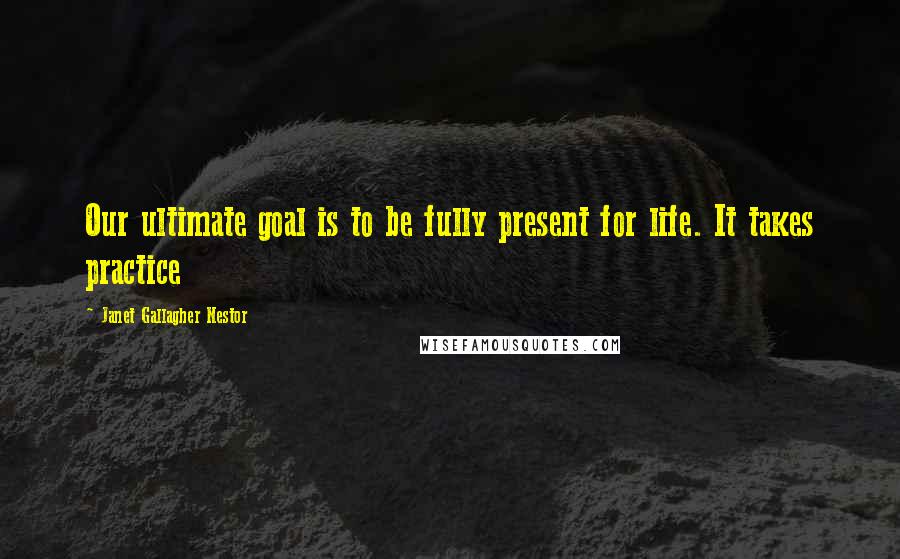 Janet Gallagher Nestor Quotes: Our ultimate goal is to be fully present for life. It takes practice