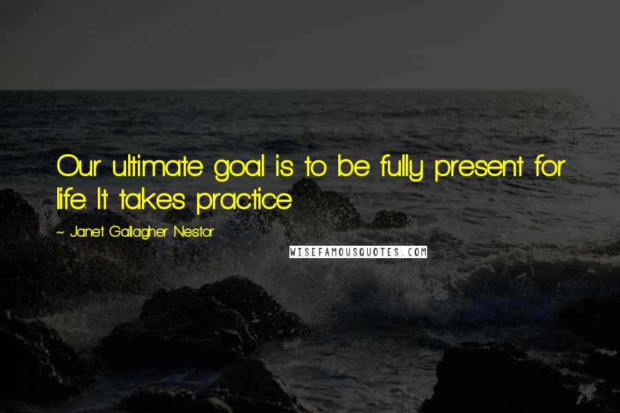 Janet Gallagher Nestor Quotes: Our ultimate goal is to be fully present for life. It takes practice