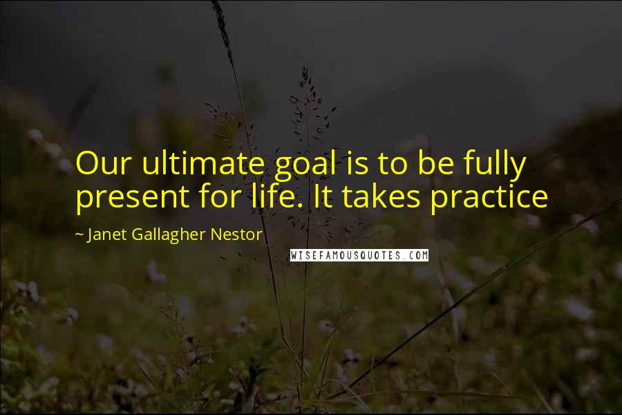 Janet Gallagher Nestor Quotes: Our ultimate goal is to be fully present for life. It takes practice