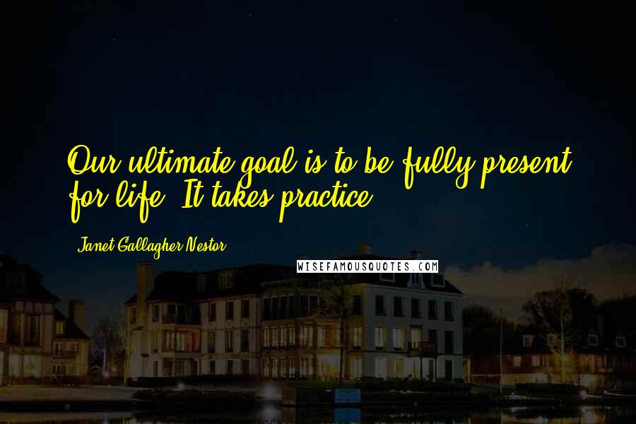 Janet Gallagher Nestor Quotes: Our ultimate goal is to be fully present for life. It takes practice