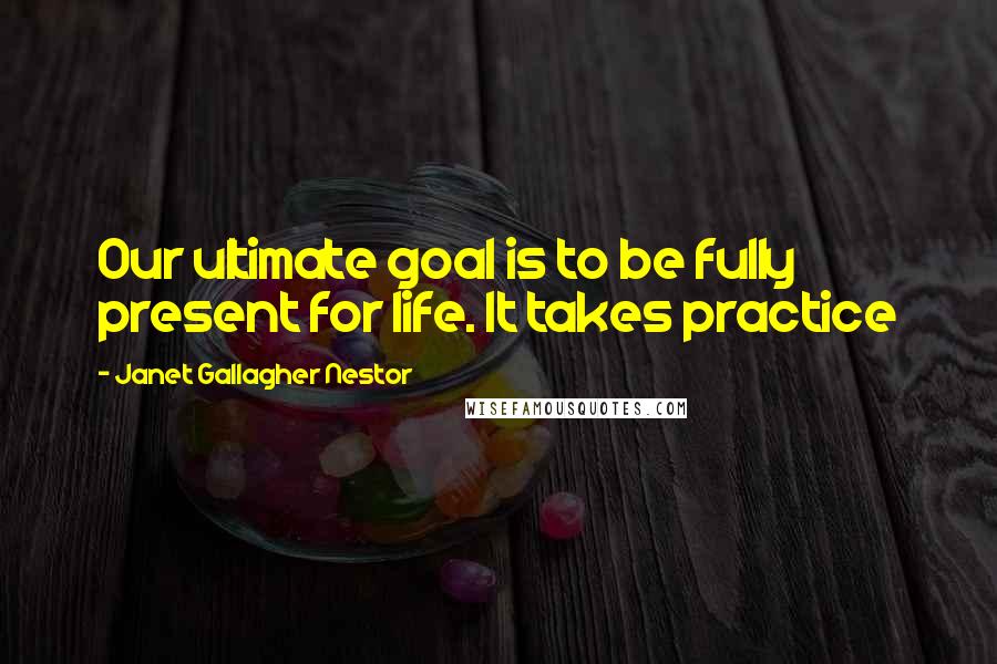 Janet Gallagher Nestor Quotes: Our ultimate goal is to be fully present for life. It takes practice