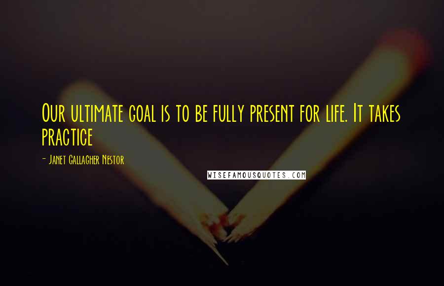 Janet Gallagher Nestor Quotes: Our ultimate goal is to be fully present for life. It takes practice