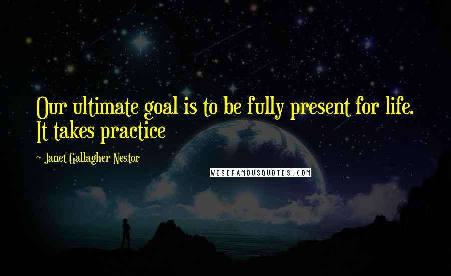 Janet Gallagher Nestor Quotes: Our ultimate goal is to be fully present for life. It takes practice