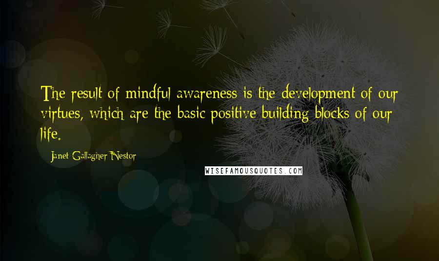 Janet Gallagher Nestor Quotes: The result of mindful awareness is the development of our virtues, which are the basic positive building blocks of our life.