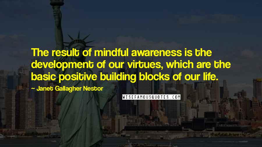 Janet Gallagher Nestor Quotes: The result of mindful awareness is the development of our virtues, which are the basic positive building blocks of our life.