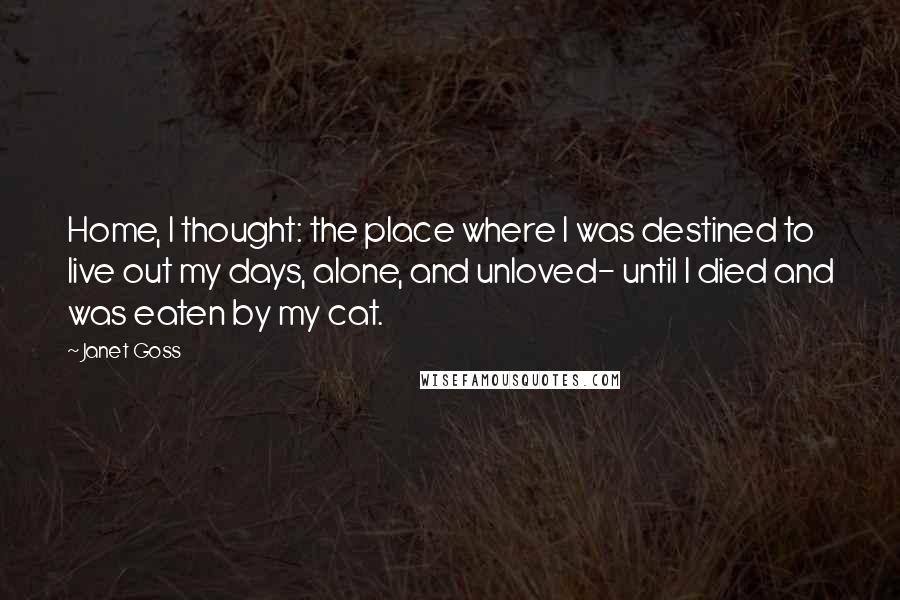Janet Goss Quotes: Home, I thought: the place where I was destined to live out my days, alone, and unloved- until I died and was eaten by my cat.