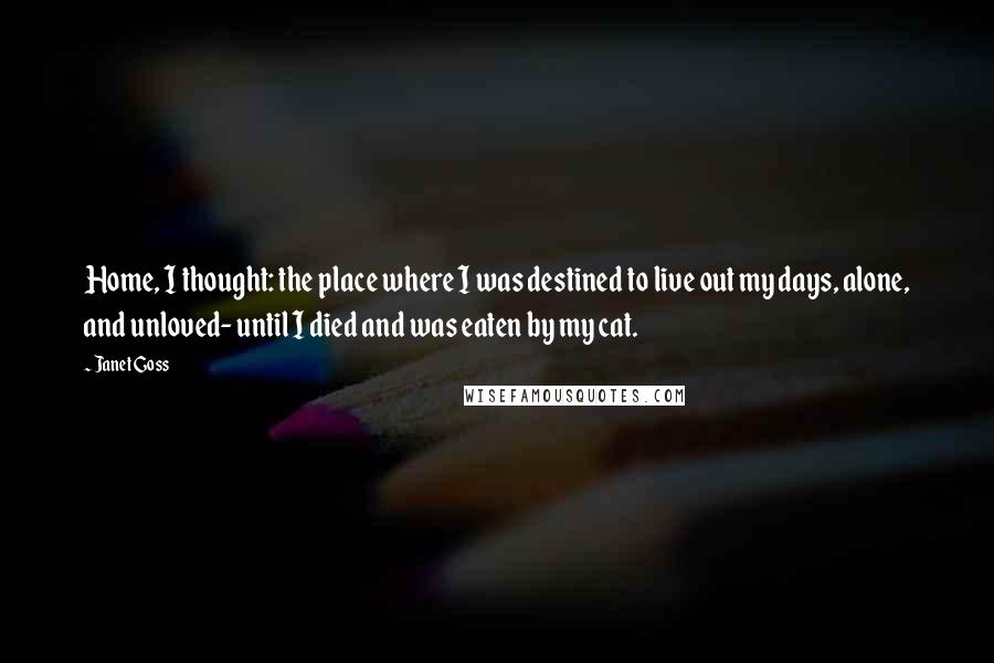 Janet Goss Quotes: Home, I thought: the place where I was destined to live out my days, alone, and unloved- until I died and was eaten by my cat.