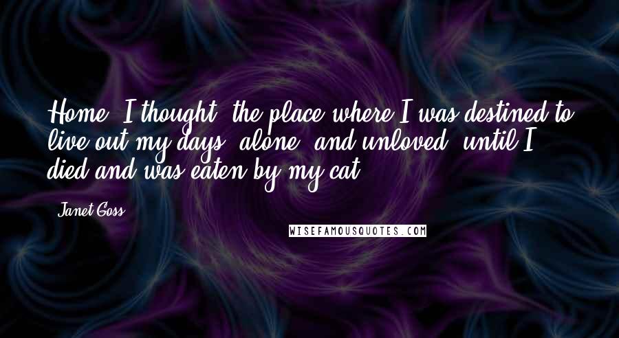 Janet Goss Quotes: Home, I thought: the place where I was destined to live out my days, alone, and unloved- until I died and was eaten by my cat.