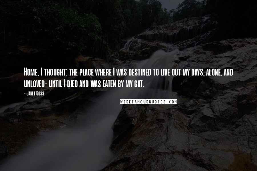 Janet Goss Quotes: Home, I thought: the place where I was destined to live out my days, alone, and unloved- until I died and was eaten by my cat.