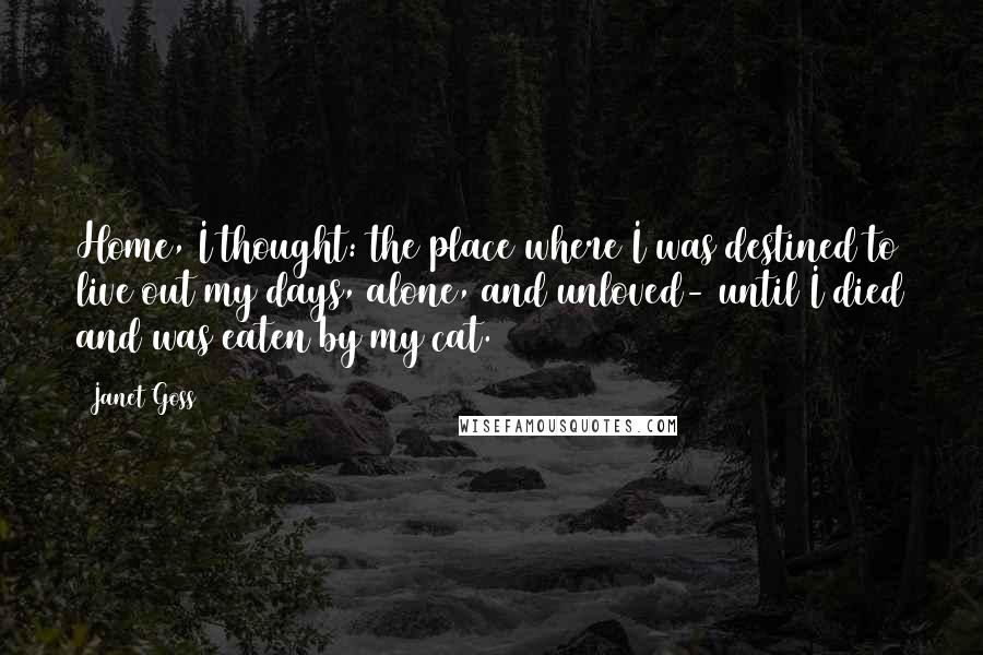 Janet Goss Quotes: Home, I thought: the place where I was destined to live out my days, alone, and unloved- until I died and was eaten by my cat.