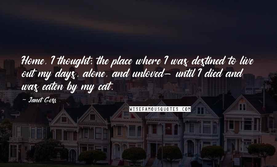 Janet Goss Quotes: Home, I thought: the place where I was destined to live out my days, alone, and unloved- until I died and was eaten by my cat.