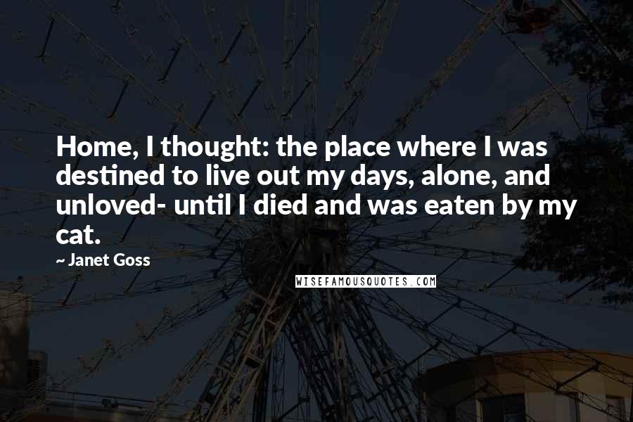 Janet Goss Quotes: Home, I thought: the place where I was destined to live out my days, alone, and unloved- until I died and was eaten by my cat.