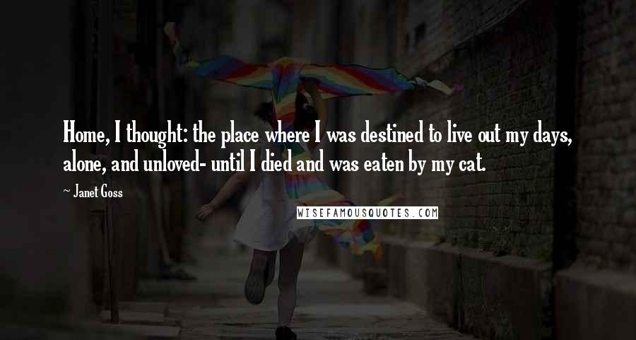 Janet Goss Quotes: Home, I thought: the place where I was destined to live out my days, alone, and unloved- until I died and was eaten by my cat.