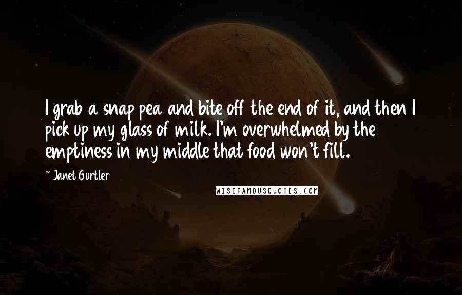 Janet Gurtler Quotes: I grab a snap pea and bite off the end of it, and then I pick up my glass of milk. I'm overwhelmed by the emptiness in my middle that food won't fill.