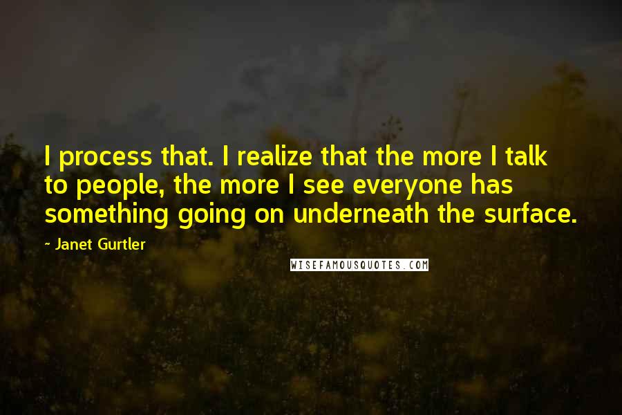 Janet Gurtler Quotes: I process that. I realize that the more I talk to people, the more I see everyone has something going on underneath the surface.