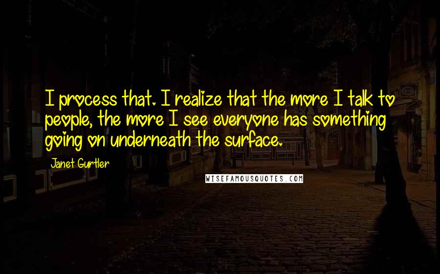 Janet Gurtler Quotes: I process that. I realize that the more I talk to people, the more I see everyone has something going on underneath the surface.