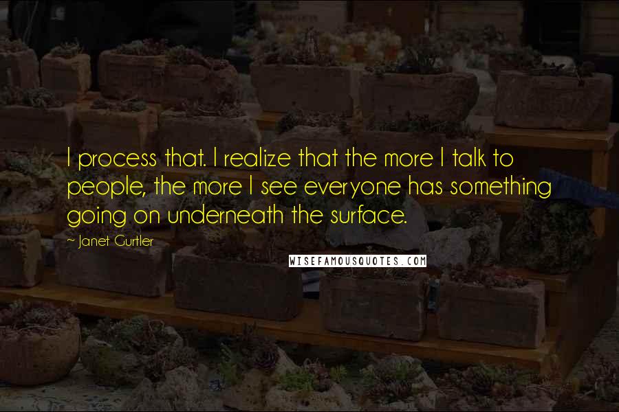 Janet Gurtler Quotes: I process that. I realize that the more I talk to people, the more I see everyone has something going on underneath the surface.