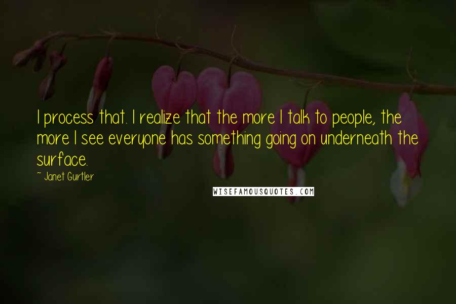 Janet Gurtler Quotes: I process that. I realize that the more I talk to people, the more I see everyone has something going on underneath the surface.