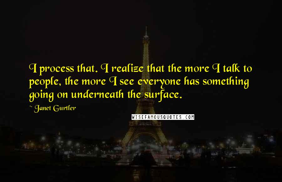 Janet Gurtler Quotes: I process that. I realize that the more I talk to people, the more I see everyone has something going on underneath the surface.