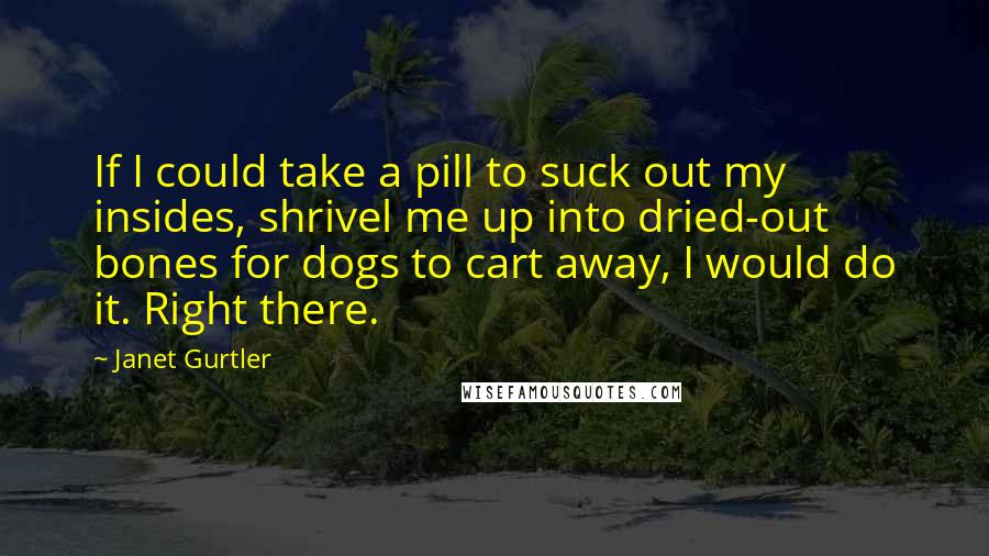 Janet Gurtler Quotes: If I could take a pill to suck out my insides, shrivel me up into dried-out bones for dogs to cart away, I would do it. Right there.