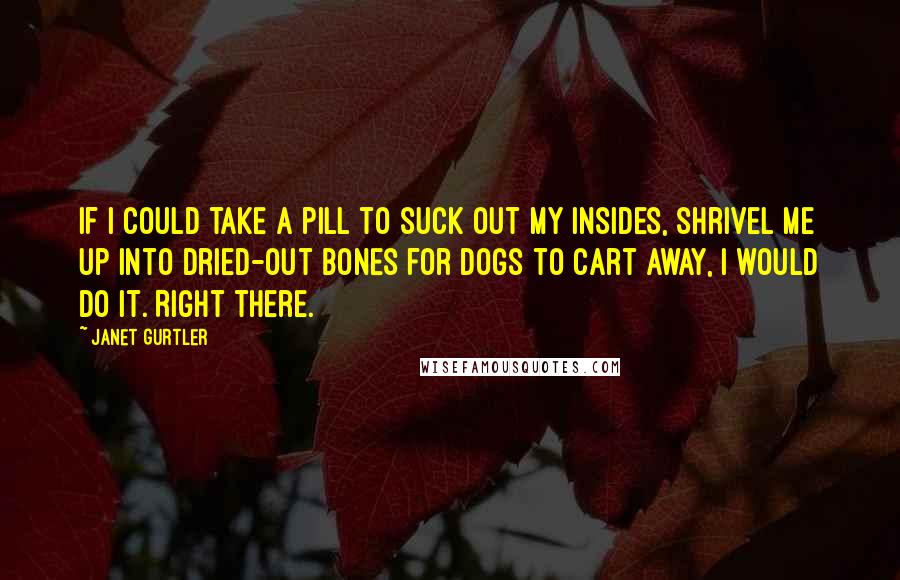 Janet Gurtler Quotes: If I could take a pill to suck out my insides, shrivel me up into dried-out bones for dogs to cart away, I would do it. Right there.