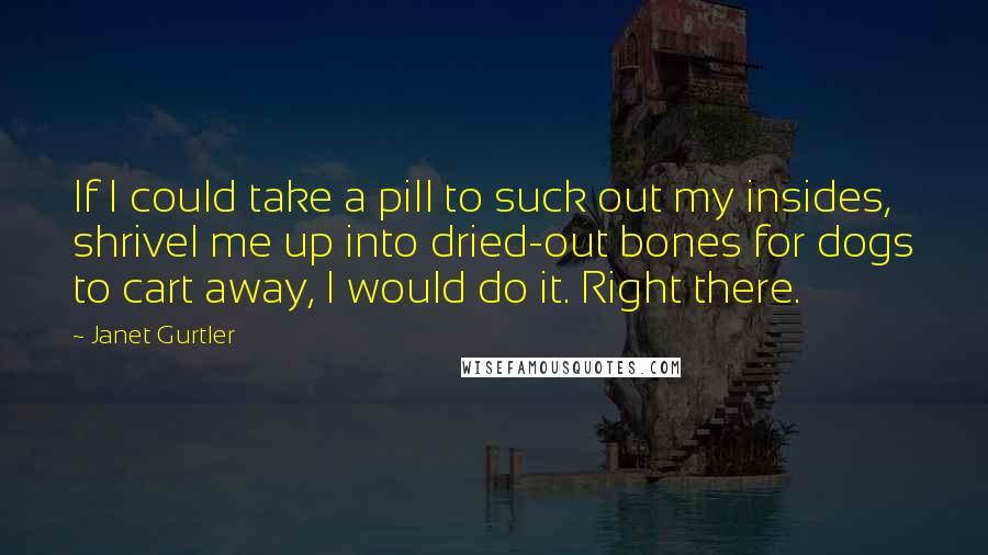 Janet Gurtler Quotes: If I could take a pill to suck out my insides, shrivel me up into dried-out bones for dogs to cart away, I would do it. Right there.