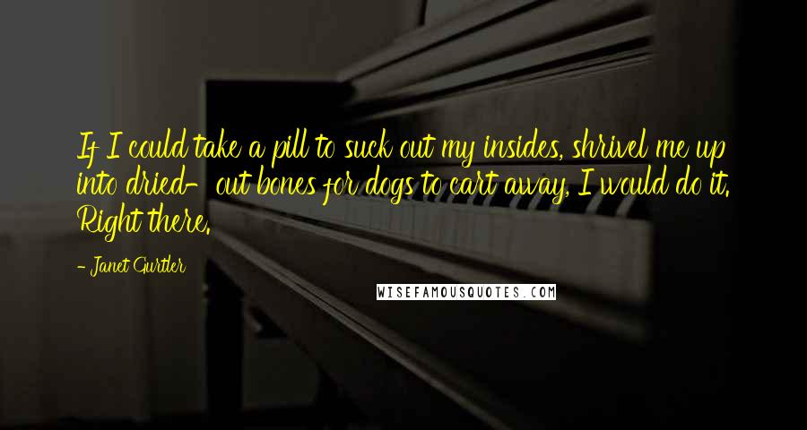 Janet Gurtler Quotes: If I could take a pill to suck out my insides, shrivel me up into dried-out bones for dogs to cart away, I would do it. Right there.