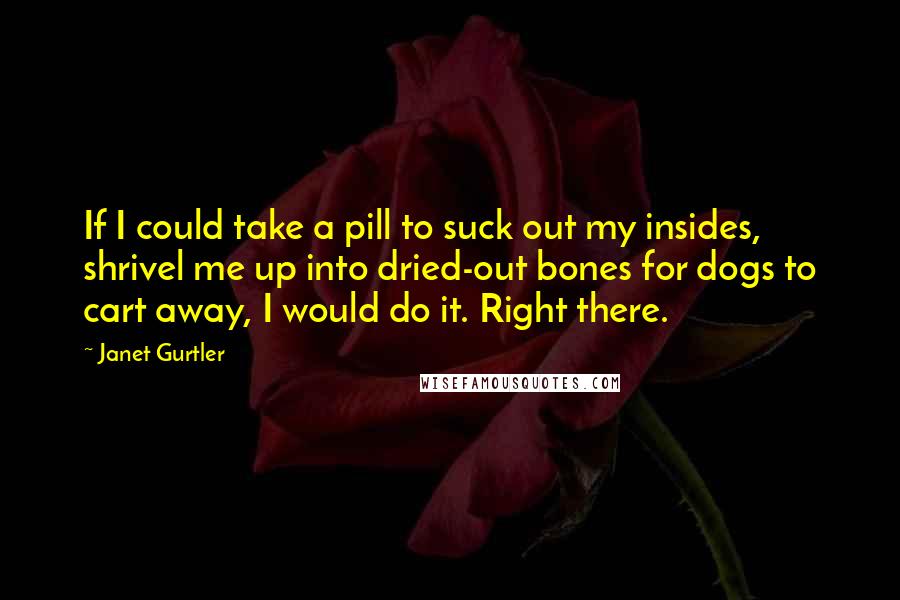 Janet Gurtler Quotes: If I could take a pill to suck out my insides, shrivel me up into dried-out bones for dogs to cart away, I would do it. Right there.