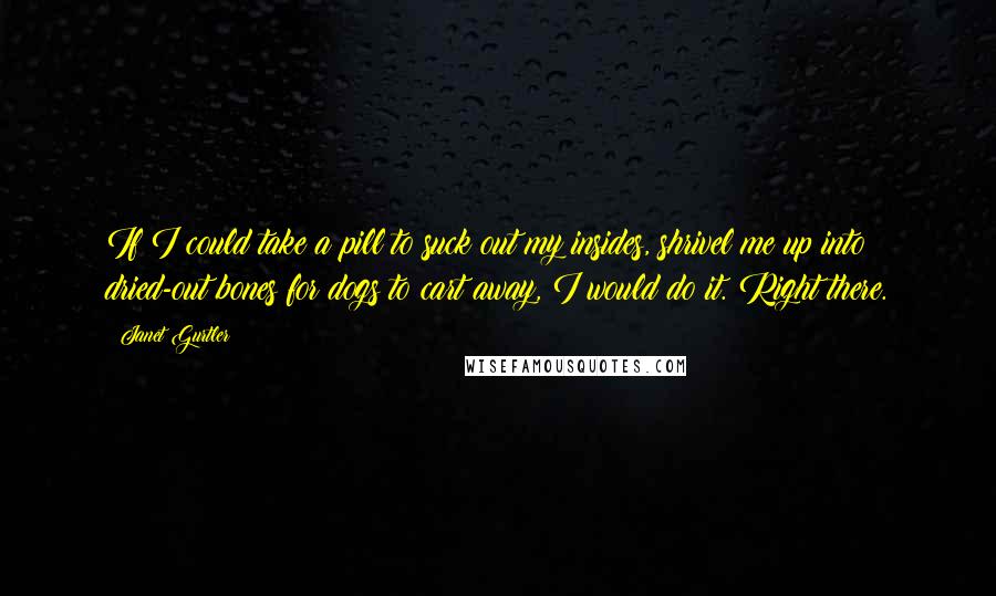 Janet Gurtler Quotes: If I could take a pill to suck out my insides, shrivel me up into dried-out bones for dogs to cart away, I would do it. Right there.