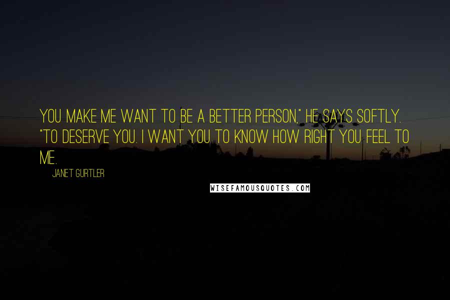 Janet Gurtler Quotes: You make me want to be a better person," he says softly. "To deserve you. I want you to know how right you feel to me.