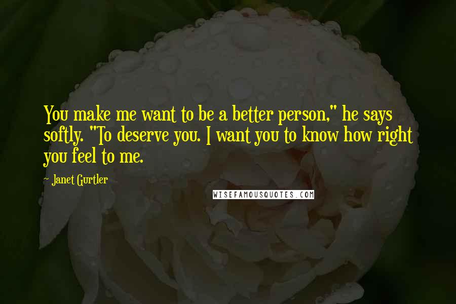 Janet Gurtler Quotes: You make me want to be a better person," he says softly. "To deserve you. I want you to know how right you feel to me.