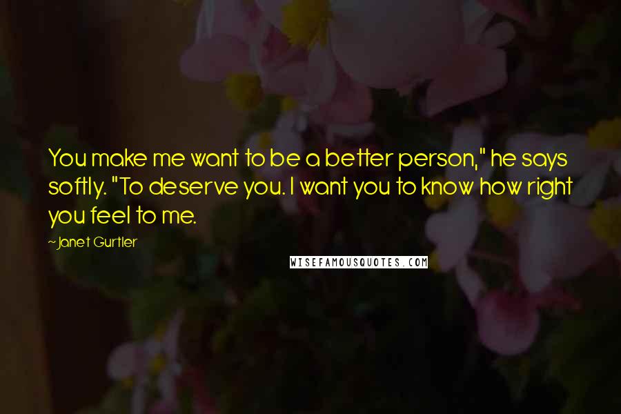 Janet Gurtler Quotes: You make me want to be a better person," he says softly. "To deserve you. I want you to know how right you feel to me.