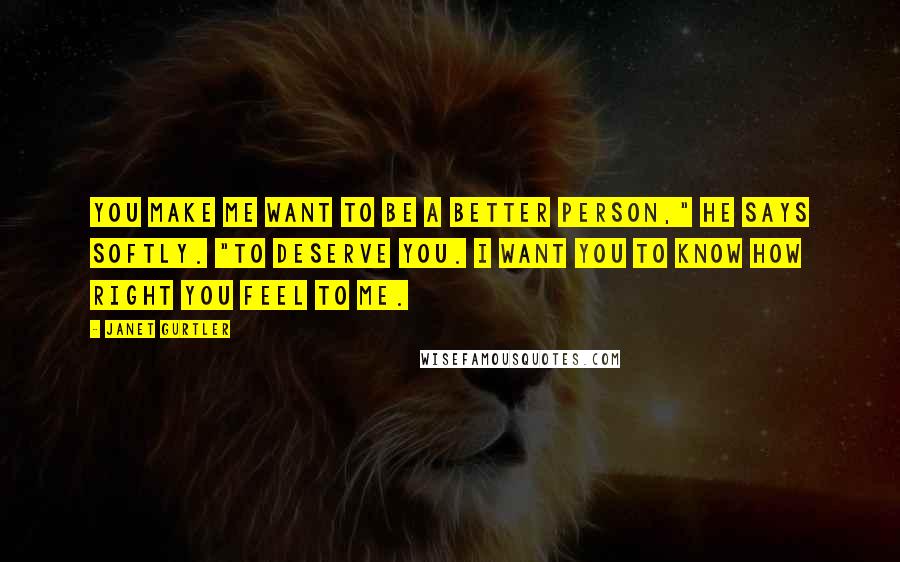 Janet Gurtler Quotes: You make me want to be a better person," he says softly. "To deserve you. I want you to know how right you feel to me.