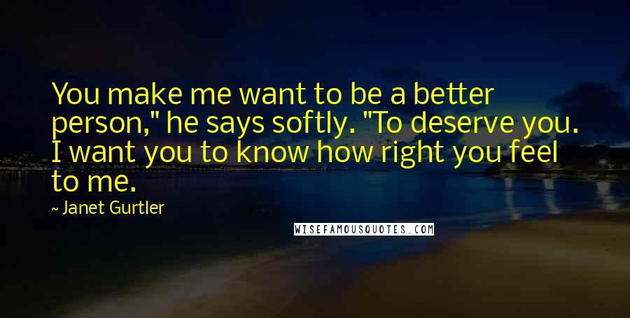 Janet Gurtler Quotes: You make me want to be a better person," he says softly. "To deserve you. I want you to know how right you feel to me.