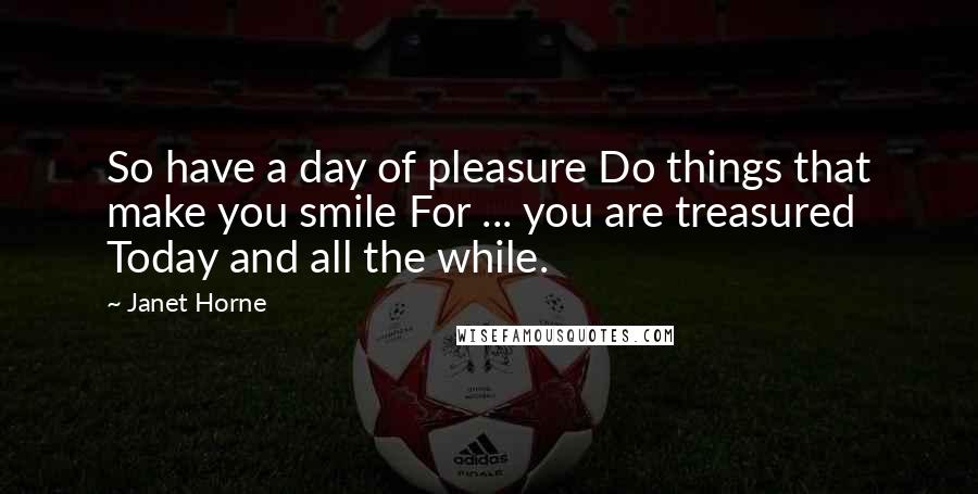 Janet Horne Quotes: So have a day of pleasure Do things that make you smile For ... you are treasured Today and all the while.