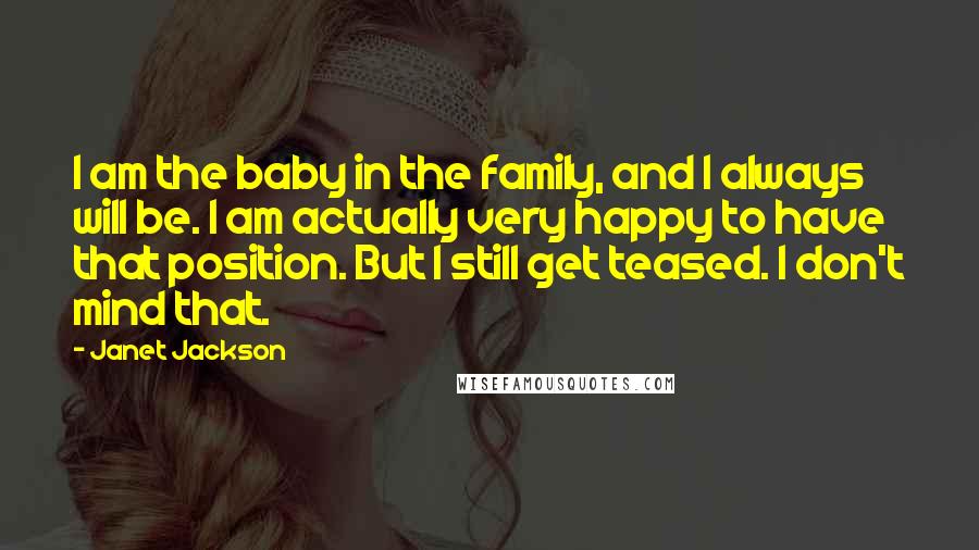 Janet Jackson Quotes: I am the baby in the family, and I always will be. I am actually very happy to have that position. But I still get teased. I don't mind that.