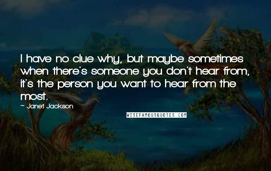 Janet Jackson Quotes: I have no clue why, but maybe sometimes when there's someone you don't hear from, it's the person you want to hear from the most.