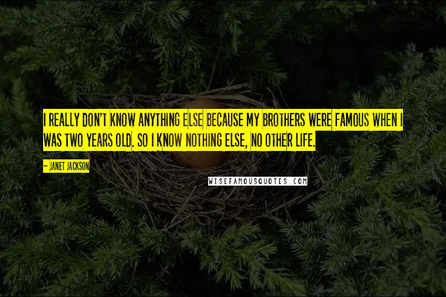 Janet Jackson Quotes: I really don't know anything else because my brothers were famous when I was two years old. So I know nothing else, no other life.