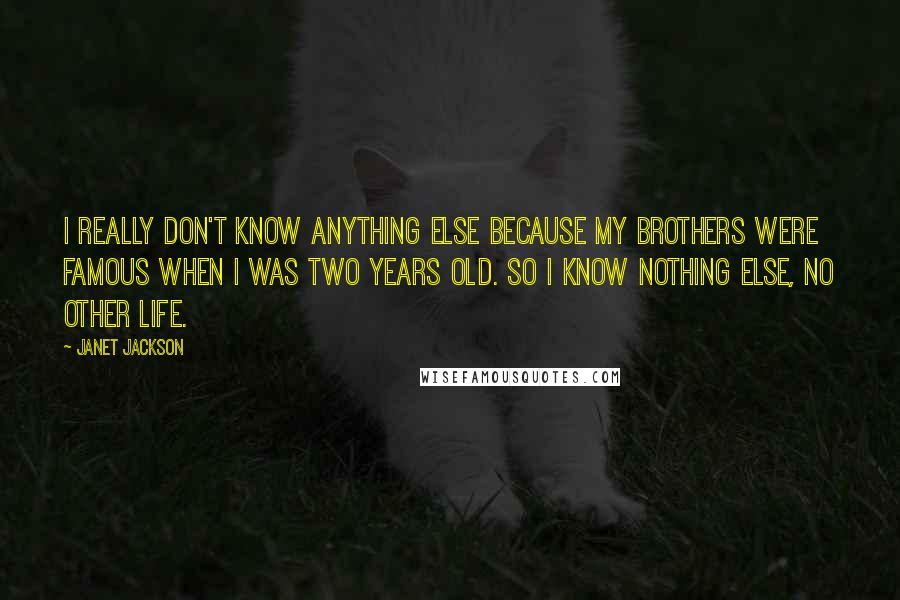 Janet Jackson Quotes: I really don't know anything else because my brothers were famous when I was two years old. So I know nothing else, no other life.