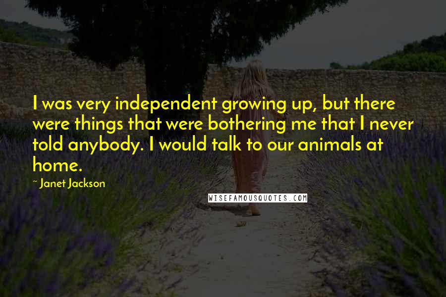 Janet Jackson Quotes: I was very independent growing up, but there were things that were bothering me that I never told anybody. I would talk to our animals at home.