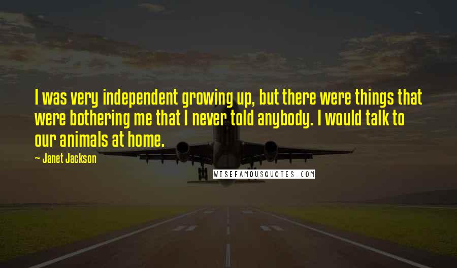 Janet Jackson Quotes: I was very independent growing up, but there were things that were bothering me that I never told anybody. I would talk to our animals at home.