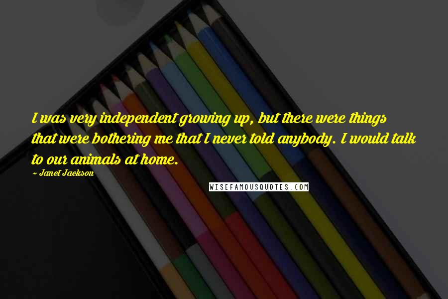 Janet Jackson Quotes: I was very independent growing up, but there were things that were bothering me that I never told anybody. I would talk to our animals at home.