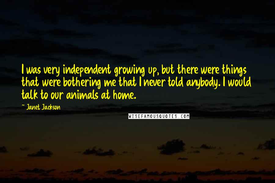 Janet Jackson Quotes: I was very independent growing up, but there were things that were bothering me that I never told anybody. I would talk to our animals at home.
