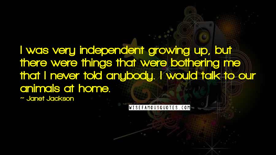 Janet Jackson Quotes: I was very independent growing up, but there were things that were bothering me that I never told anybody. I would talk to our animals at home.