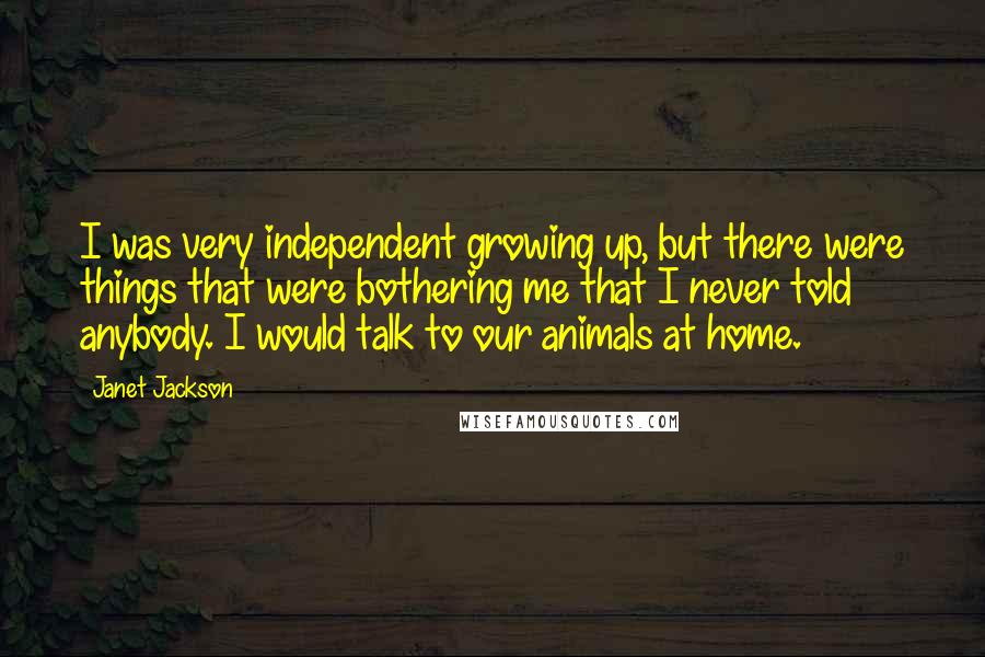 Janet Jackson Quotes: I was very independent growing up, but there were things that were bothering me that I never told anybody. I would talk to our animals at home.