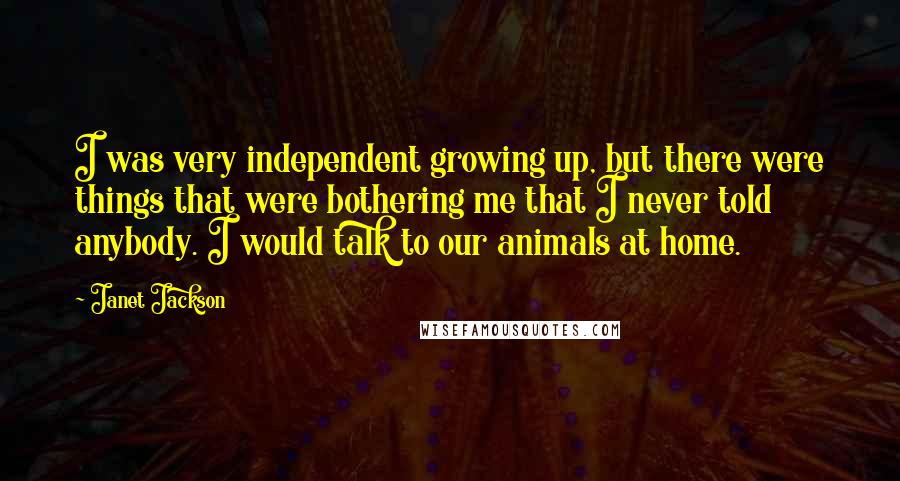 Janet Jackson Quotes: I was very independent growing up, but there were things that were bothering me that I never told anybody. I would talk to our animals at home.