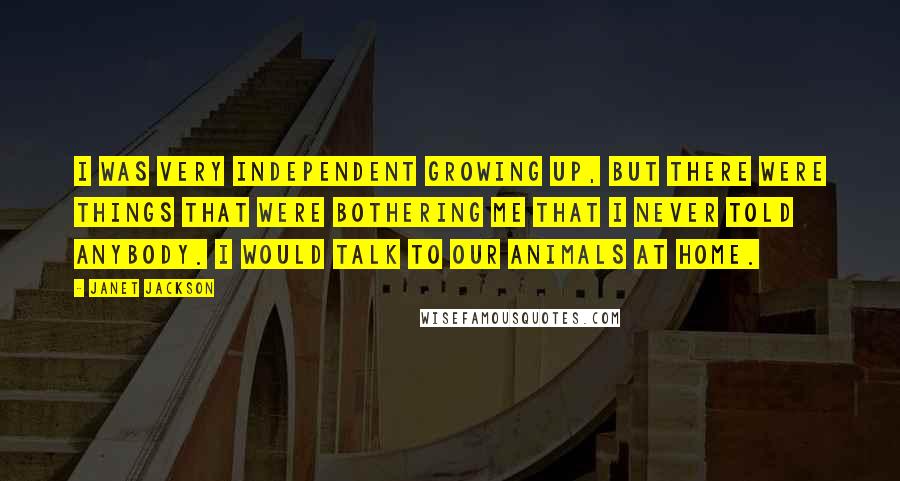 Janet Jackson Quotes: I was very independent growing up, but there were things that were bothering me that I never told anybody. I would talk to our animals at home.