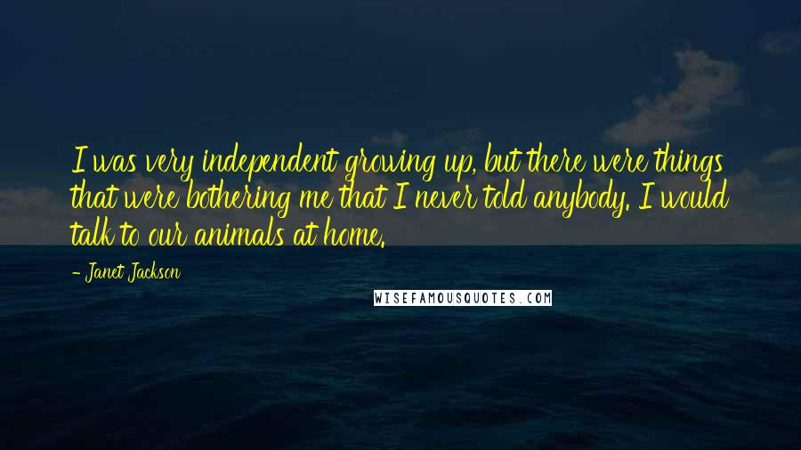 Janet Jackson Quotes: I was very independent growing up, but there were things that were bothering me that I never told anybody. I would talk to our animals at home.